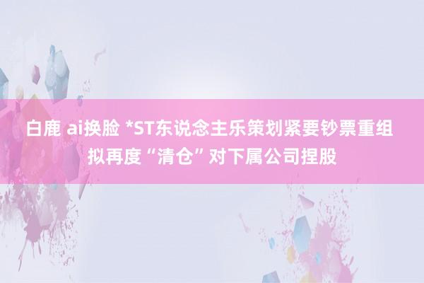 白鹿 ai换脸 *ST东说念主乐策划紧要钞票重组 拟再度“清仓”对下属公司捏股