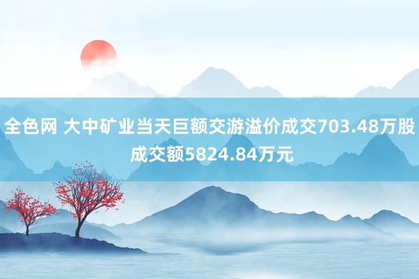 全色网 大中矿业当天巨额交游溢价成交703.48万股 成交额5824.84万元