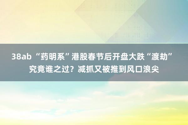 38ab “药明系”港股春节后开盘大跌“渡劫” 究竟谁之过？减抓又被推到风口浪尖