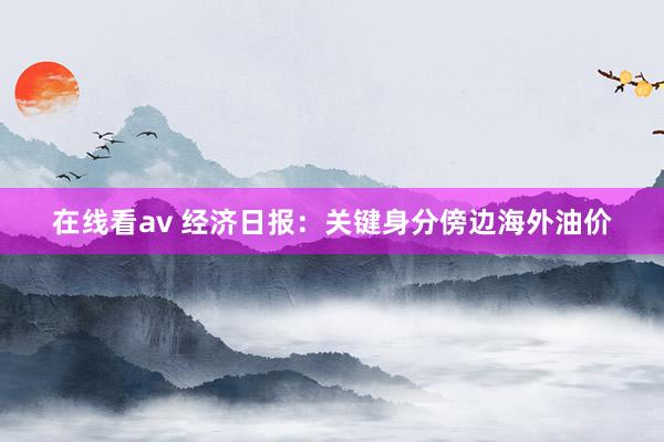 在线看av 经济日报：关键身分傍边海外油价