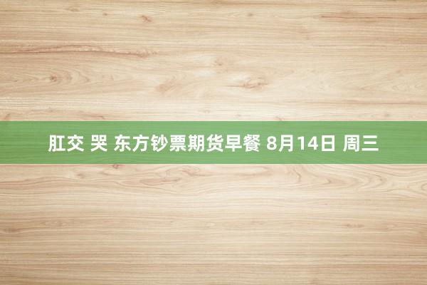肛交 哭 东方钞票期货早餐 8月14日 周三