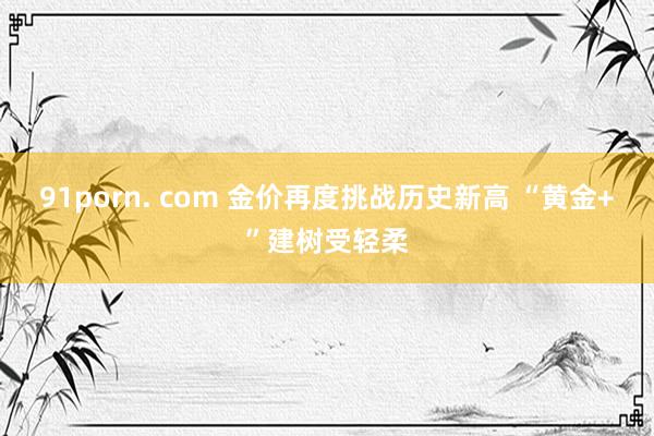 91porn. com 金价再度挑战历史新高 “黄金+”建树受轻柔