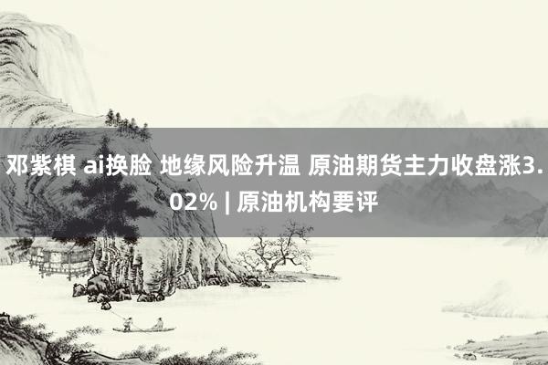 邓紫棋 ai换脸 地缘风险升温 原油期货主力收盘涨3.02% | 原油机构要评