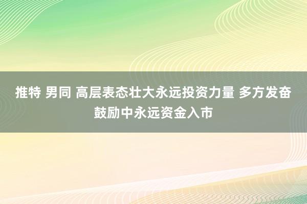 推特 男同 高层表态壮大永远投资力量 多方发奋鼓励中永远资金入市
