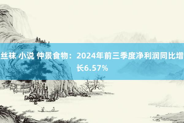 丝袜 小说 仲景食物：2024年前三季度净利润同比增长6.57%