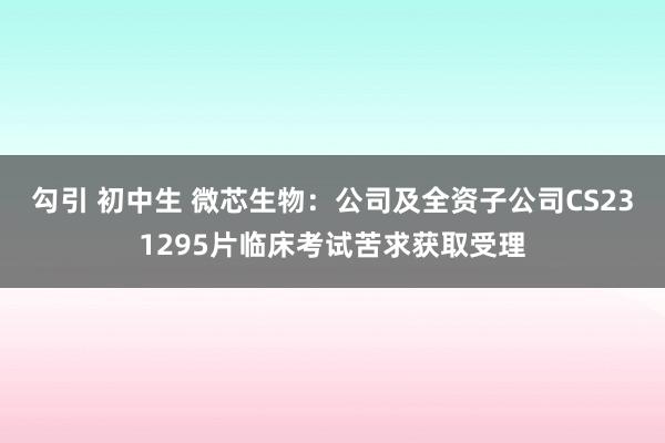 勾引 初中生 微芯生物：公司及全资子公司CS231295片临床考试苦求获取受理