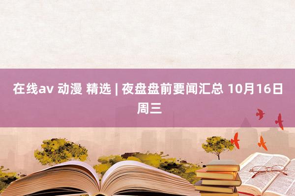 在线av 动漫 精选 | 夜盘盘前要闻汇总 10月16日 周三