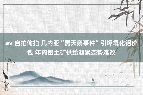 av 自拍偷拍 几内亚“黑天鹅事件”引爆氧化铝价钱 年内铝土矿供给趋紧态势难改