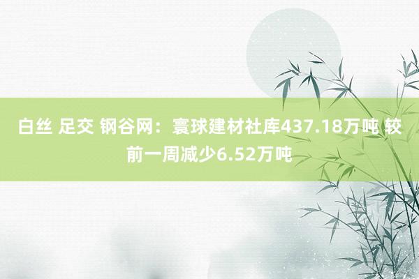 白丝 足交 钢谷网：寰球建材社库437.18万吨 较前一周减少6.52万吨