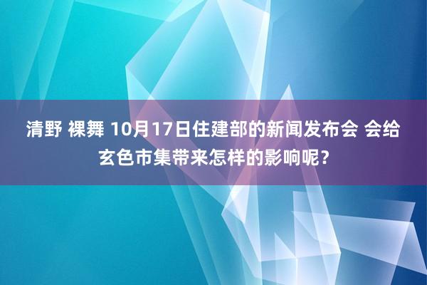 清野 裸舞 10月17日住建部的新闻发布会 会给玄色市集带来怎样的影响呢？