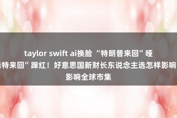 taylor swift ai换脸 “特朗普来回”哑火 “贝森特来回”蹿红！好意思国新财长东说念主选怎样影响全球市集