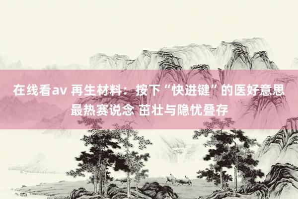 在线看av 再生材料：按下“快进键”的医好意思最热赛说念 茁壮与隐忧叠存