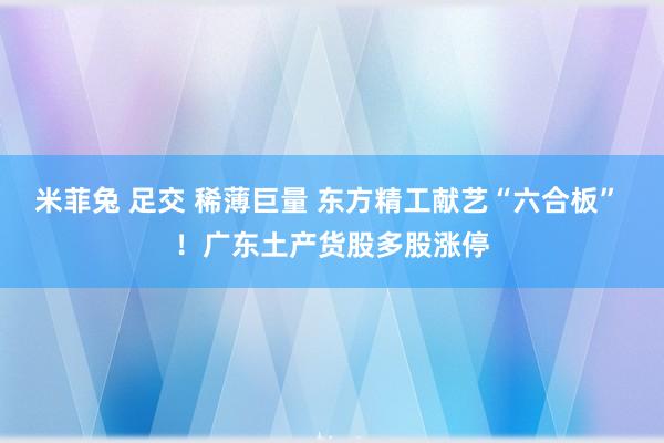 米菲兔 足交 稀薄巨量 东方精工献艺“六合板” ！广东土产货股多股涨停