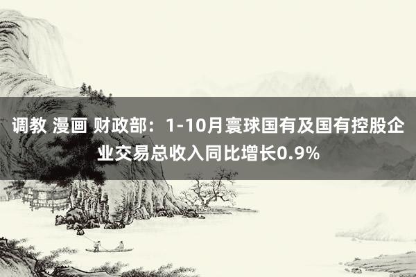 调教 漫画 财政部：1-10月寰球国有及国有控股企业交易总收入同比增长0.9%