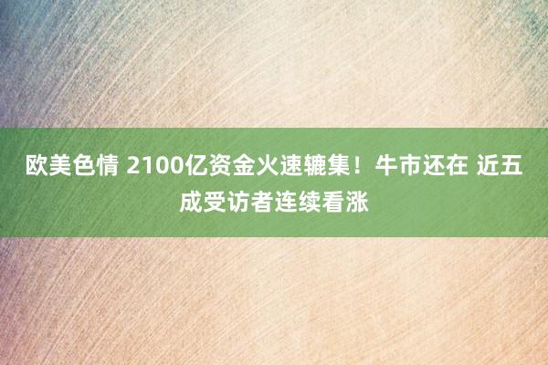 欧美色情 2100亿资金火速辘集！牛市还在 近五成受访者连续看涨