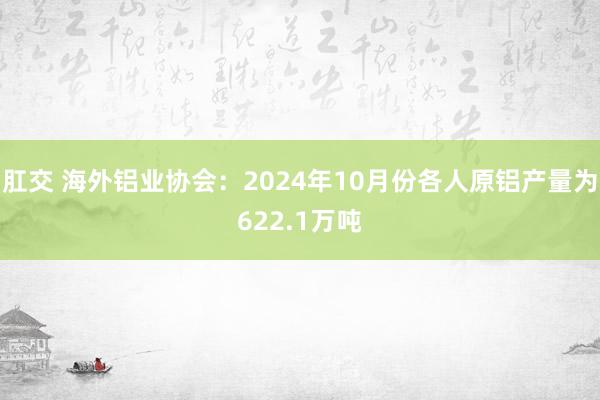 肛交 海外铝业协会：2024年10月份各人原铝产量为622.1万吨