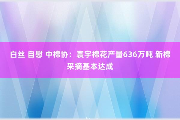 白丝 自慰 中棉协：寰宇棉花产量636万吨 新棉采摘基本达成