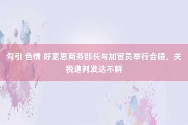 勾引 色情 好意思商务部长与加官员举行会晤，关税道判发达不解