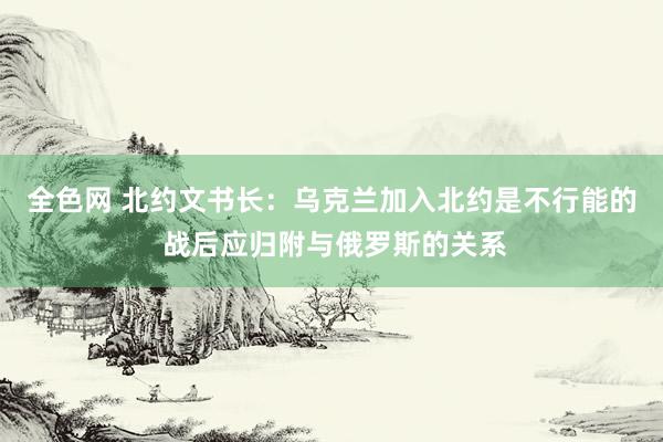 全色网 北约文书长：乌克兰加入北约是不行能的 战后应归附与俄罗斯的关系