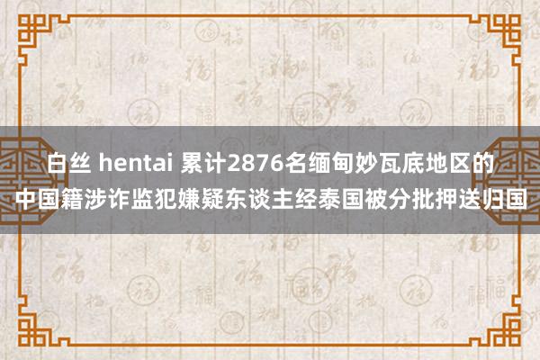 白丝 hentai 累计2876名缅甸妙瓦底地区的中国籍涉诈监犯嫌疑东谈主经泰国被分批押送归国