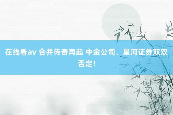 在线看av 合并传奇再起 中金公司、星河证券双双否定！