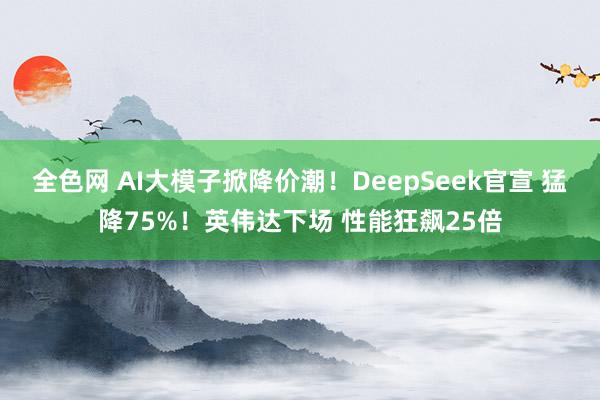 全色网 AI大模子掀降价潮！DeepSeek官宣 猛降75%！英伟达下场 性能狂飙25倍