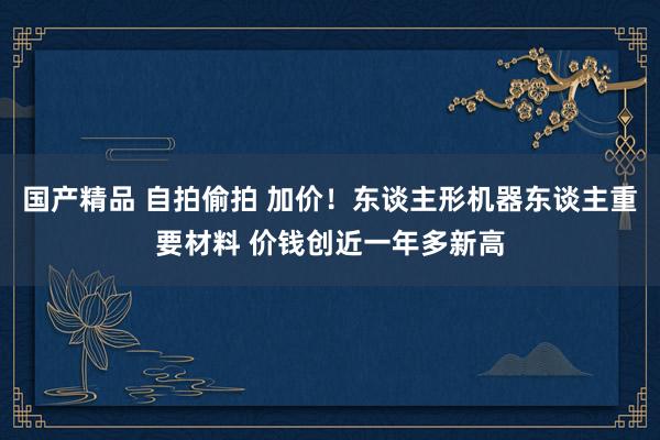 国产精品 自拍偷拍 加价！东谈主形机器东谈主重要材料 价钱创近一年多新高