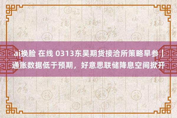 ai换脸 在线 0313东吴期货接洽所策略早参｜通胀数据低于预期，好意思联储降息空间掀开