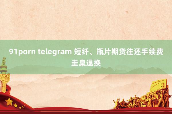91porn telegram 短纤、瓶片期货往还手续费圭臬退换