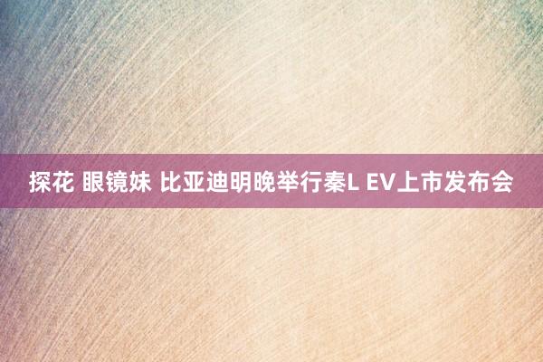 探花 眼镜妹 比亚迪明晚举行秦L EV上市发布会