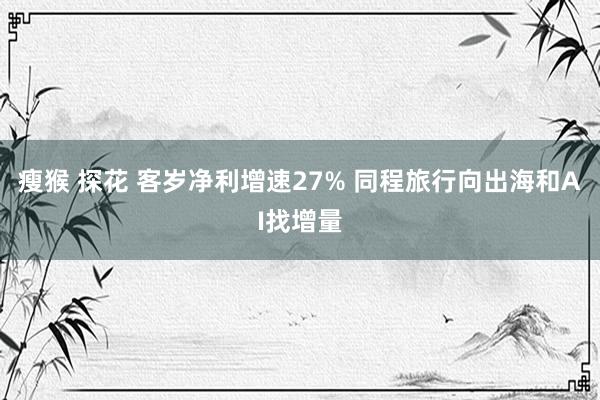 瘦猴 探花 客岁净利增速27% 同程旅行向出海和AI找增量